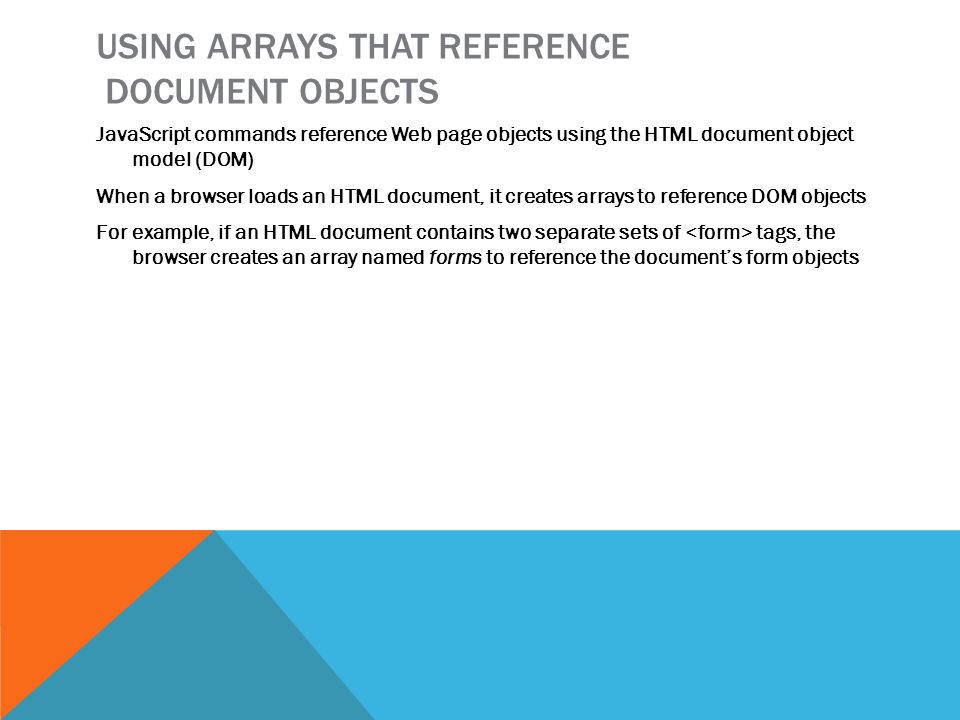 USING ARRAYS THAT REFERENCE DOCUMENT OBJECTS JavaScript commands reference Web page objects using the HTML document object model (DOM) When a browser loads an HTML document, it creates arrays to reference DOM objects For example, if an HTML document contains two separate sets of tags, the browser creates an array named forms to reference the document’s form objects