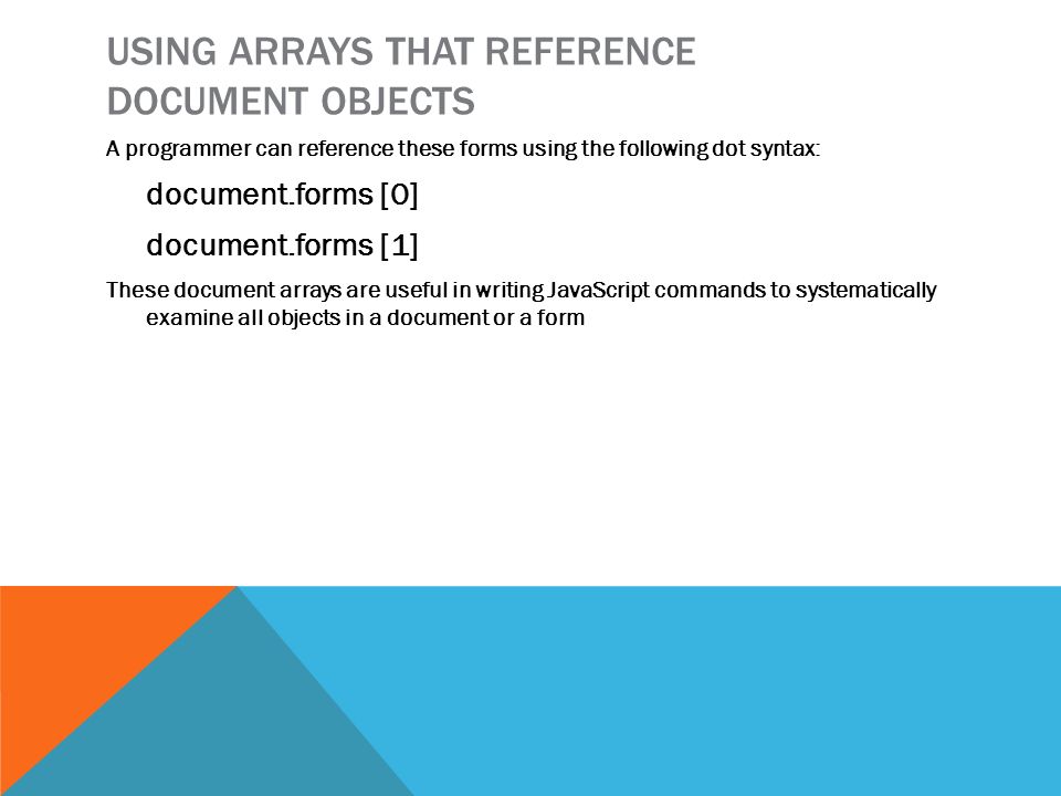 USING ARRAYS THAT REFERENCE DOCUMENT OBJECTS A programmer can reference these forms using the following dot syntax: document.forms [0] document.forms [1] These document arrays are useful in writing JavaScript commands to systematically examine all objects in a document or a form
