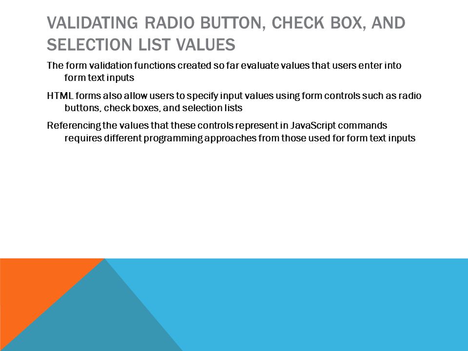 VALIDATING RADIO BUTTON, CHECK BOX, AND SELECTION LIST VALUES The form validation functions created so far evaluate values that users enter into form text inputs HTML forms also allow users to specify input values using form controls such as radio buttons, check boxes, and selection lists Referencing the values that these controls represent in JavaScript commands requires different programming approaches from those used for form text inputs