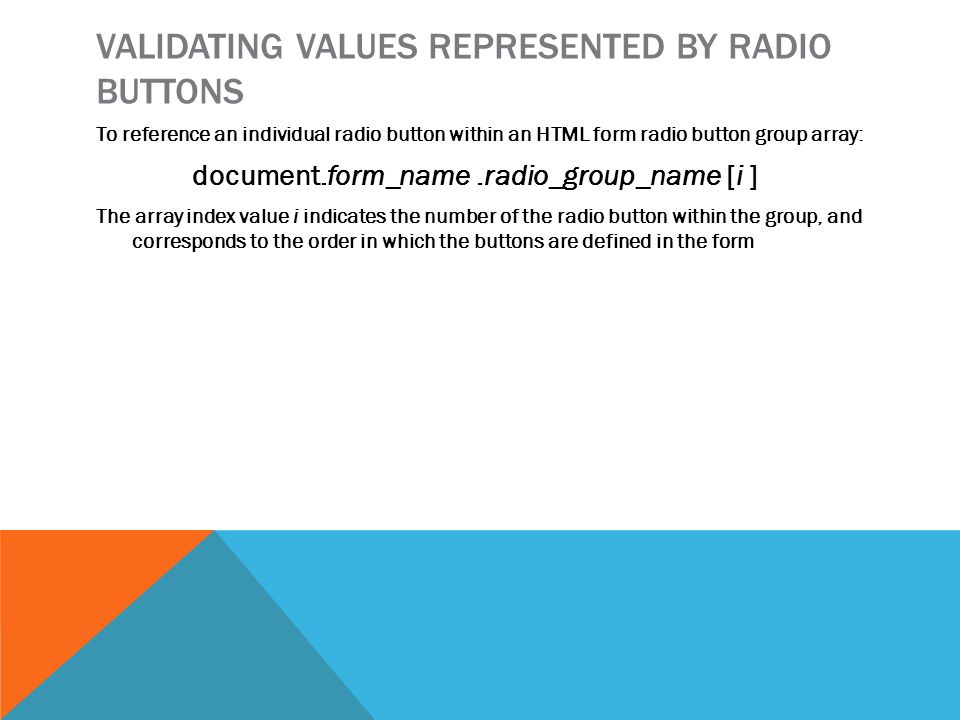 VALIDATING VALUES REPRESENTED BY RADIO BUTTONS To reference an individual radio button within an HTML form radio button group array: document.form_name.radio_group_name [i ] The array index value i indicates the number of the radio button within the group, and corresponds to the order in which the buttons are defined in the form