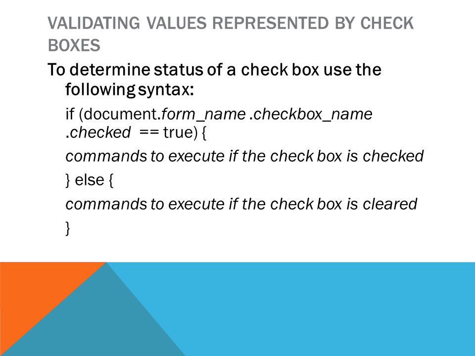 VALIDATING VALUES REPRESENTED BY CHECK BOXES To determine status of a check box use the following syntax: if (document.form_name.checkbox_name.checked == true) { commands to execute if the check box is checked } else { commands to execute if the check box is cleared }