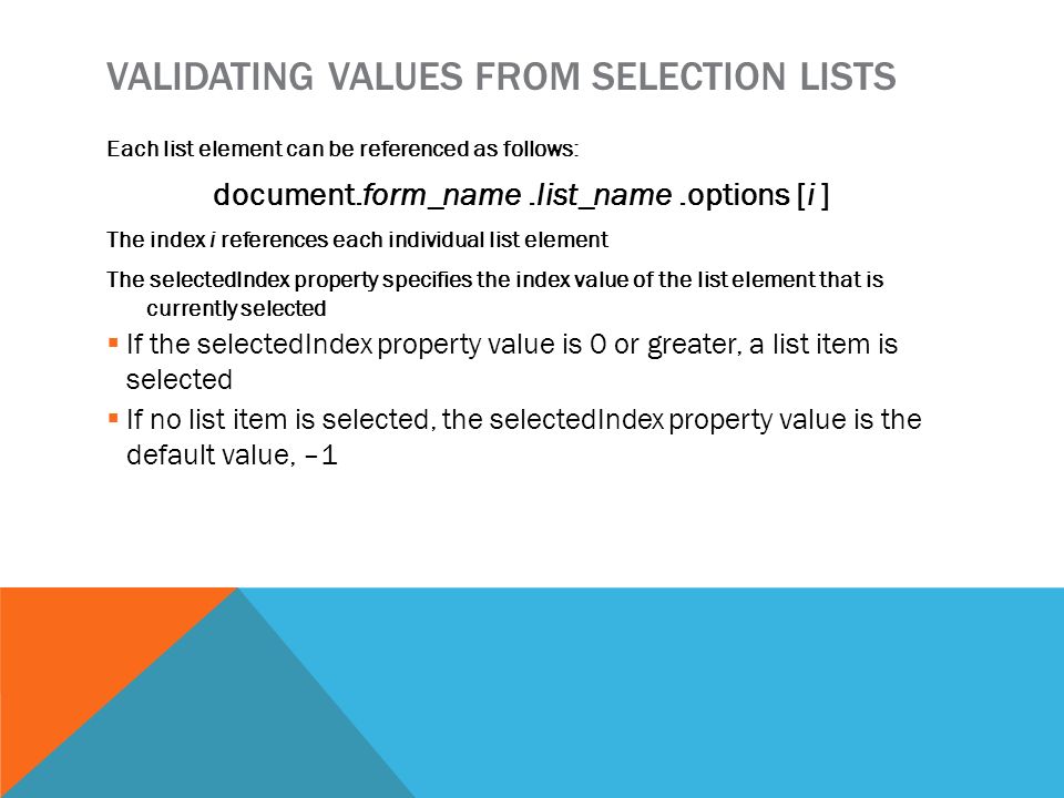 VALIDATING VALUES FROM SELECTION LISTS Each list element can be referenced as follows: document.form_name.list_name.options [i ] The index i references each individual list element The selectedIndex property specifies the index value of the list element that is currently selected  If the selectedIndex property value is 0 or greater, a list item is selected  If no list item is selected, the selectedIndex property value is the default value, –1