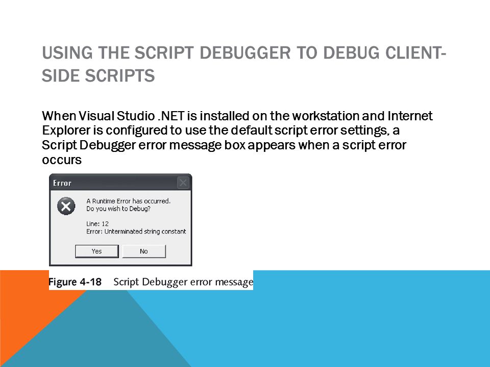 USING THE SCRIPT DEBUGGER TO DEBUG CLIENT- SIDE SCRIPTS When Visual Studio.NET is installed on the workstation and Internet Explorer is configured to use the default script error settings, a Script Debugger error message box appears when a script error occurs