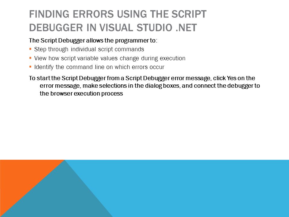 FINDING ERRORS USING THE SCRIPT DEBUGGER IN VISUAL STUDIO.NET The Script Debugger allows the programmer to:  Step through individual script commands  View how script variable values change during execution  Identify the command line on which errors occur To start the Script Debugger from a Script Debugger error message, click Yes on the error message, make selections in the dialog boxes, and connect the debugger to the browser execution process