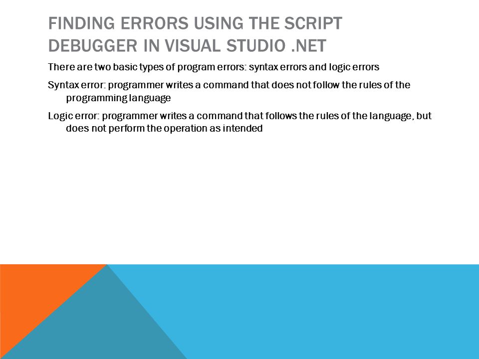 FINDING ERRORS USING THE SCRIPT DEBUGGER IN VISUAL STUDIO.NET There are two basic types of program errors: syntax errors and logic errors Syntax error: programmer writes a command that does not follow the rules of the programming language Logic error: programmer writes a command that follows the rules of the language, but does not perform the operation as intended