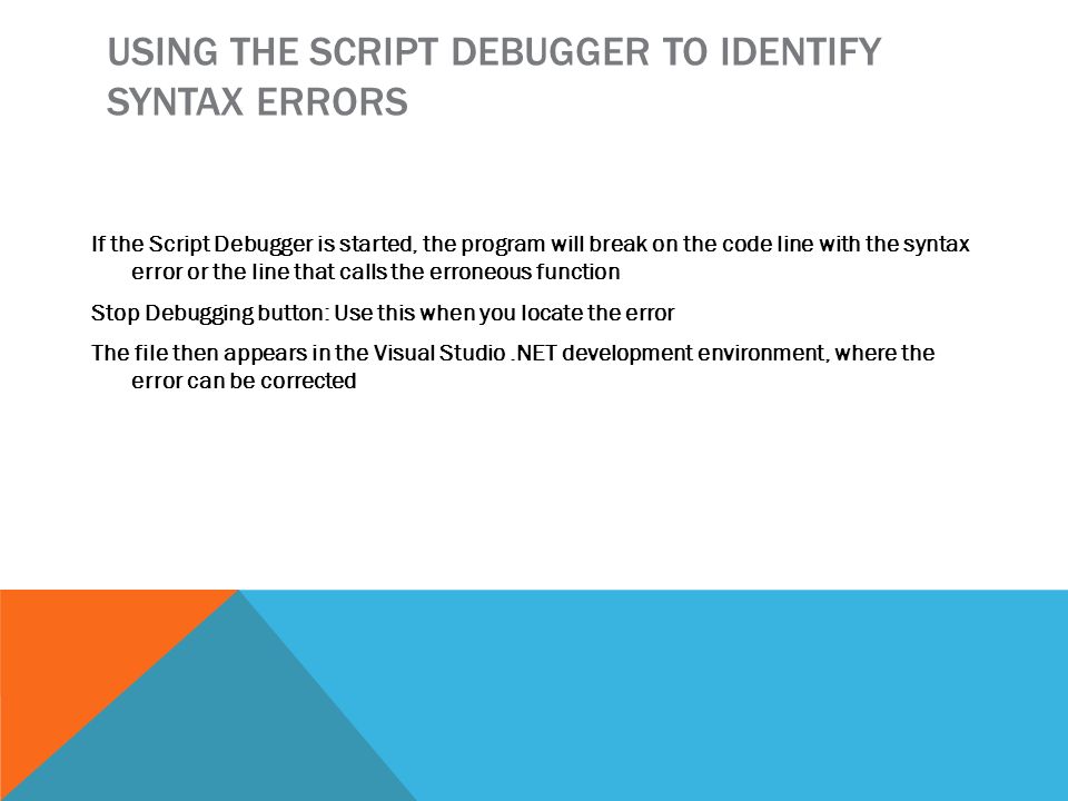 USING THE SCRIPT DEBUGGER TO IDENTIFY SYNTAX ERRORS If the Script Debugger is started, the program will break on the code line with the syntax error or the line that calls the erroneous function Stop Debugging button: Use this when you locate the error The file then appears in the Visual Studio.NET development environment, where the error can be corrected