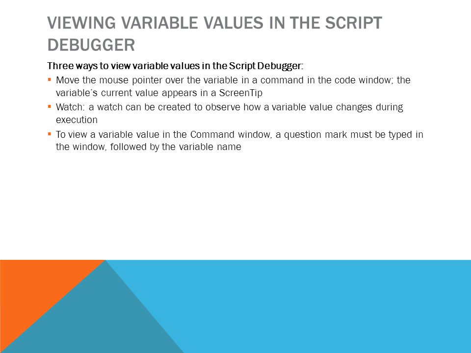 VIEWING VARIABLE VALUES IN THE SCRIPT DEBUGGER Three ways to view variable values in the Script Debugger:  Move the mouse pointer over the variable in a command in the code window; the variable’s current value appears in a ScreenTip  Watch: a watch can be created to observe how a variable value changes during execution  To view a variable value in the Command window, a question mark must be typed in the window, followed by the variable name