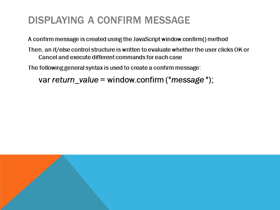 DISPLAYING A CONFIRM MESSAGE A confirm message is created using the JavaScript window.confirm() method Then, an if/else control structure is written to evaluate whether the user clicks OK or Cancel and execute different commands for each case The following general syntax is used to create a confirm message: var return_value = window.confirm ( message );