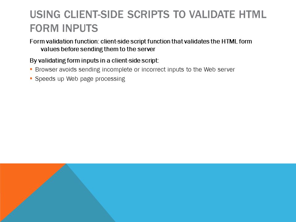 USING CLIENT-SIDE SCRIPTS TO VALIDATE HTML FORM INPUTS Form validation function: client-side script function that validates the HTML form values before sending them to the server By validating form inputs in a client-side script:  Browser avoids sending incomplete or incorrect inputs to the Web server  Speeds up Web page processing