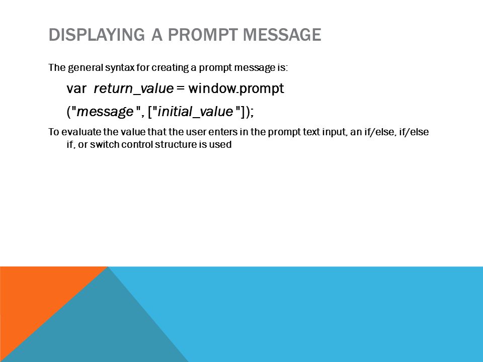 DISPLAYING A PROMPT MESSAGE The general syntax for creating a prompt message is: var return_value = window.prompt ( message , [ initial_value ]); To evaluate the value that the user enters in the prompt text input, an if/else, if/else if, or switch control structure is used