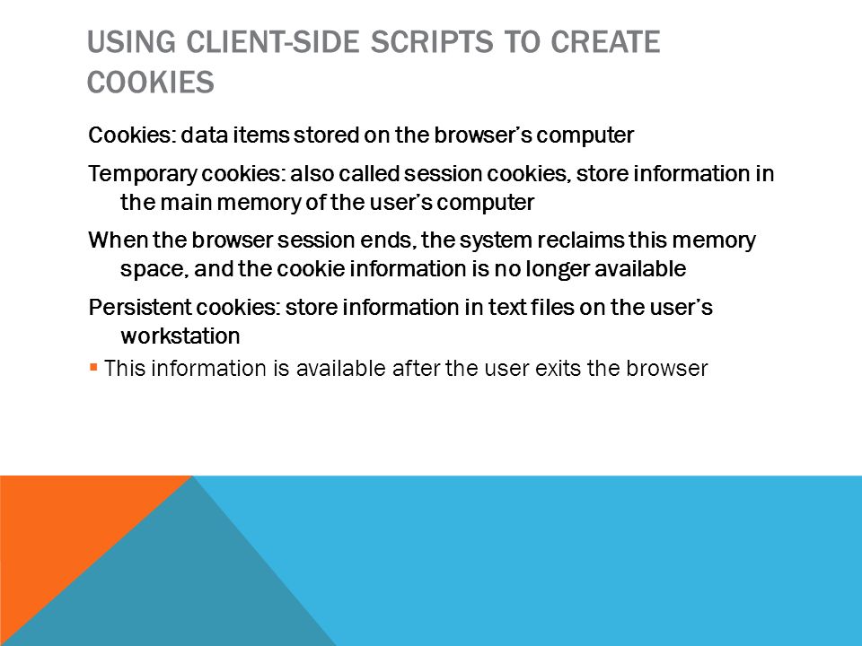 USING CLIENT-SIDE SCRIPTS TO CREATE COOKIES Cookies: data items stored on the browser’s computer Temporary cookies: also called session cookies, store information in the main memory of the user’s computer When the browser session ends, the system reclaims this memory space, and the cookie information is no longer available Persistent cookies: store information in text files on the user’s workstation  This information is available after the user exits the browser