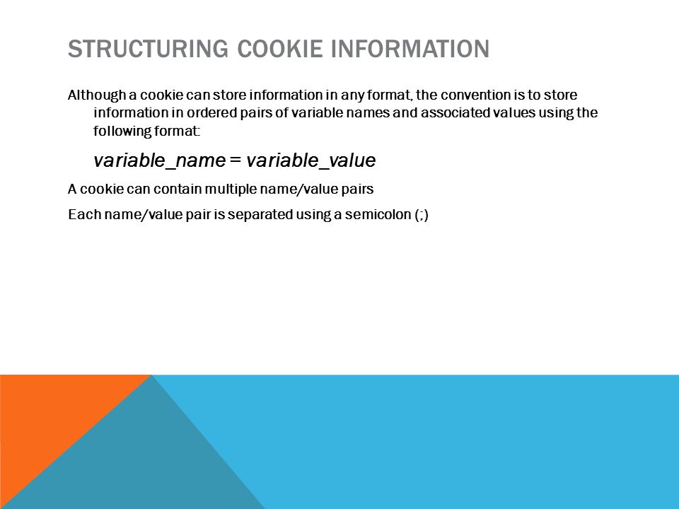 STRUCTURING COOKIE INFORMATION Although a cookie can store information in any format, the convention is to store information in ordered pairs of variable names and associated values using the following format: variable_name = variable_value A cookie can contain multiple name/value pairs Each name/value pair is separated using a semicolon (;)