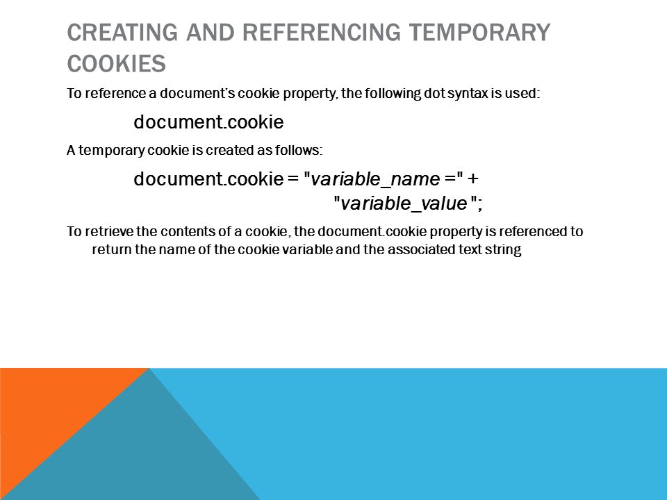 CREATING AND REFERENCING TEMPORARY COOKIES To reference a document’s cookie property, the following dot syntax is used: document.cookie A temporary cookie is created as follows: document.cookie = variable_name = + variable_value ; To retrieve the contents of a cookie, the document.cookie property is referenced to return the name of the cookie variable and the associated text string