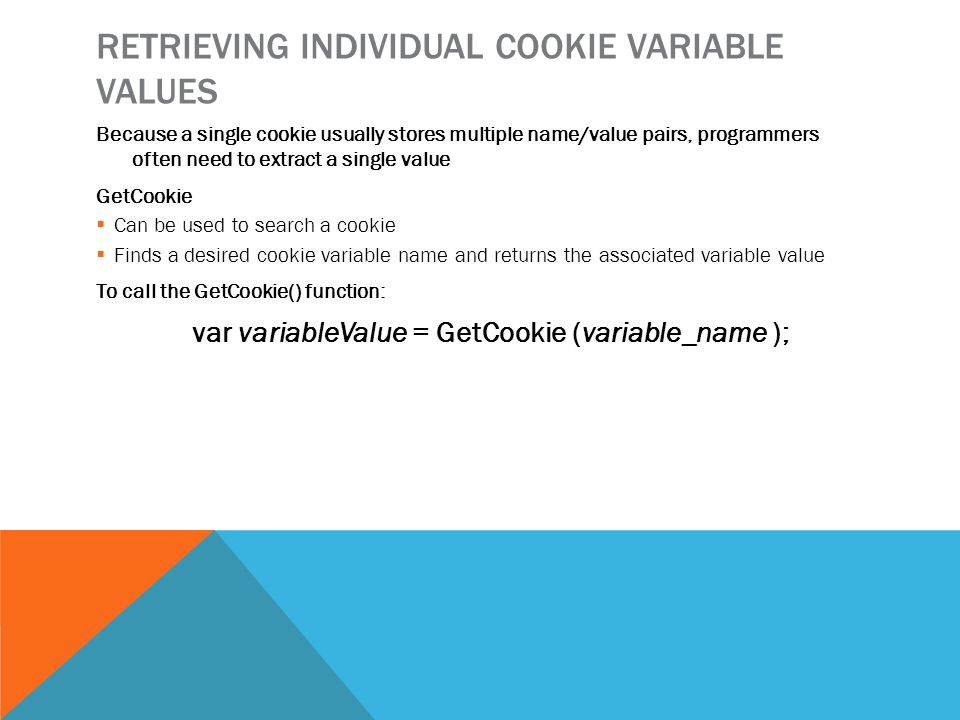 RETRIEVING INDIVIDUAL COOKIE VARIABLE VALUES Because a single cookie usually stores multiple name/value pairs, programmers often need to extract a single value GetCookie  Can be used to search a cookie  Finds a desired cookie variable name and returns the associated variable value To call the GetCookie() function: var variableValue = GetCookie (variable_name );