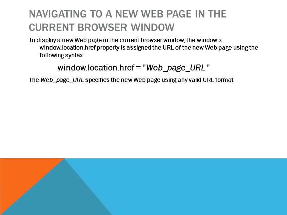 NAVIGATING TO A NEW WEB PAGE IN THE CURRENT BROWSER WINDOW To display a new Web page in the current browser window, the window’s window.location.href property is assigned the URL of the new Web page using the following syntax: window.location.href = Web_page_URL The Web_page_URL specifies the new Web page using any valid URL format