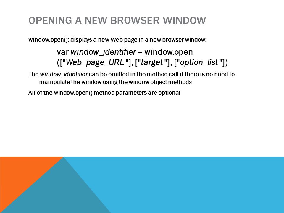 OPENING A NEW BROWSER WINDOW window.open(): displays a new Web page in a new browser window: var window_identifier = window.open ([ Web_page_URL ], [ target ], [ option_list ]) The window_identifier can be omitted in the method call if there is no need to manipulate the window using the window object methods All of the window.open() method parameters are optional