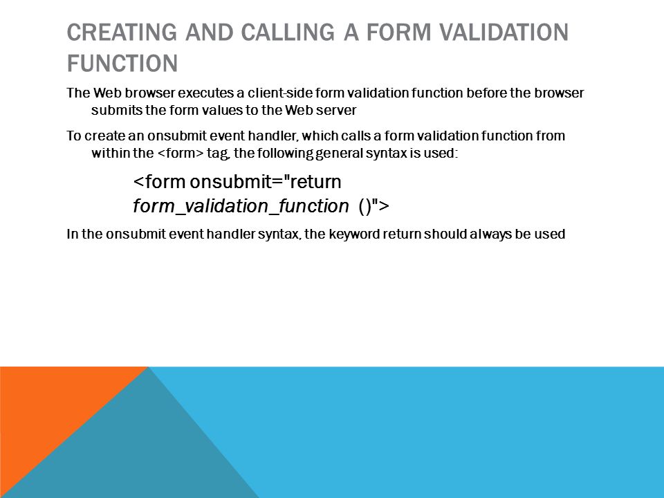 CREATING AND CALLING A FORM VALIDATION FUNCTION The Web browser executes a client-side form validation function before the browser submits the form values to the Web server To create an onsubmit event handler, which calls a form validation function from within the tag, the following general syntax is used: In the onsubmit event handler syntax, the keyword return should always be used