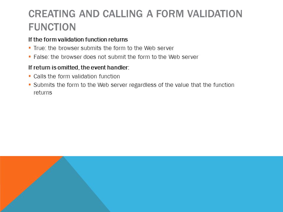 CREATING AND CALLING A FORM VALIDATION FUNCTION If the form validation function returns  True: the browser submits the form to the Web server  False: the browser does not submit the form to the Web server If return is omitted, the event handler:  Calls the form validation function  Submits the form to the Web server regardless of the value that the function returns