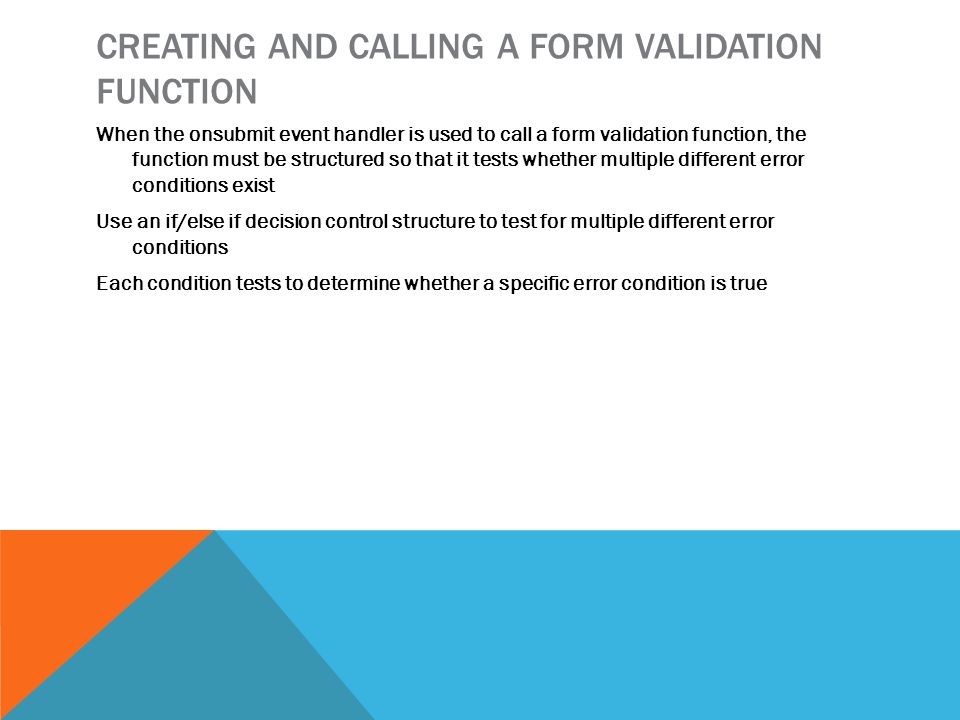 CREATING AND CALLING A FORM VALIDATION FUNCTION When the onsubmit event handler is used to call a form validation function, the function must be structured so that it tests whether multiple different error conditions exist Use an if/else if decision control structure to test for multiple different error conditions Each condition tests to determine whether a specific error condition is true
