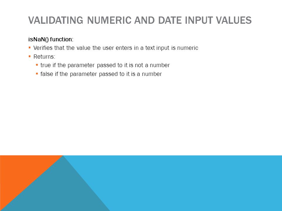 VALIDATING NUMERIC AND DATE INPUT VALUES isNaN() function:  Verifies that the value the user enters in a text input is numeric  Returns:  true if the parameter passed to it is not a number  false if the parameter passed to it is a number