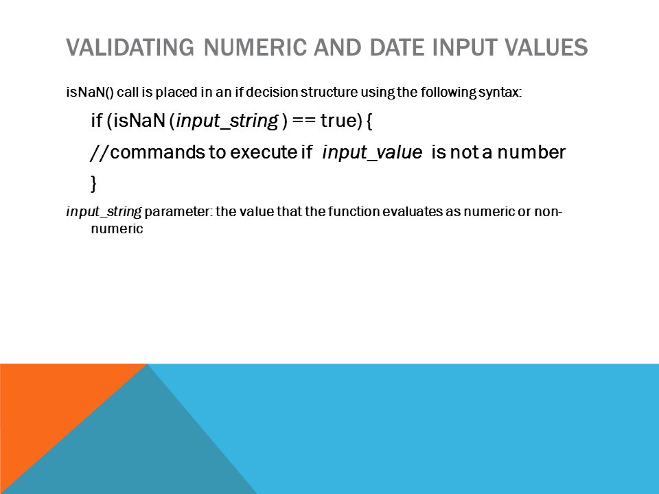 VALIDATING NUMERIC AND DATE INPUT VALUES isNaN() call is placed in an if decision structure using the following syntax: if (isNaN (input_string ) == true) { //commands to execute if input_value is not a number } input_string parameter: the value that the function evaluates as numeric or non- numeric