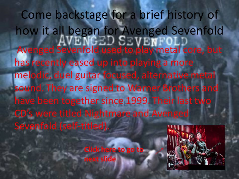 Come backstage for a brief history of how it all began for Avenged Sevenfold Avenged Sevenfold used to play metal core, but has recently eased up into playing a more melodic, duel guitar focused, alternative metal sound.