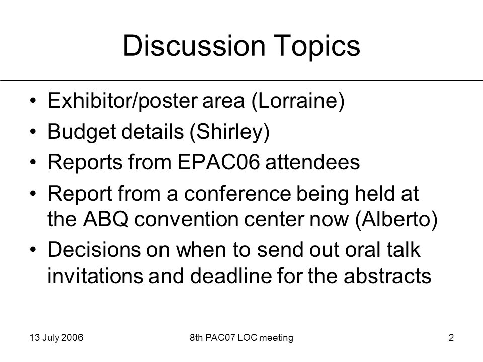 13 July 20068th PAC07 LOC meeting2 Discussion Topics Exhibitor/poster area (Lorraine) Budget details (Shirley) Reports from EPAC06 attendees Report from a conference being held at the ABQ convention center now (Alberto) Decisions on when to send out oral talk invitations and deadline for the abstracts
