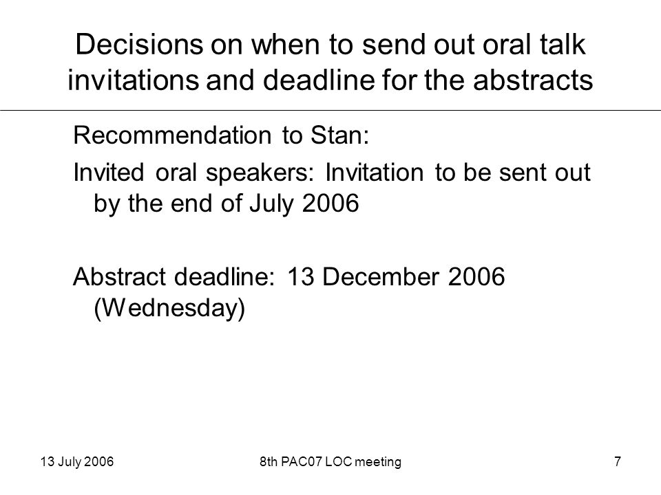 13 July 20068th PAC07 LOC meeting7 Decisions on when to send out oral talk invitations and deadline for the abstracts Recommendation to Stan: Invited oral speakers: Invitation to be sent out by the end of July 2006 Abstract deadline: 13 December 2006 (Wednesday)