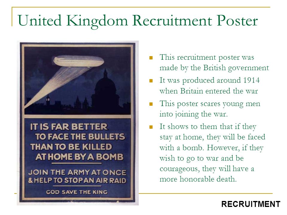 United Kingdom Recruitment Poster This recruitment poster was made by the British government It was produced around 1914 when Britain entered the war This poster scares young men into joining the war.
