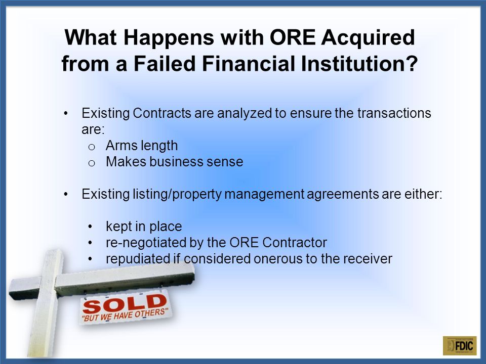 Existing Contracts are analyzed to ensure the transactions are: o Arms length o Makes business sense Existing listing/property management agreements are either: kept in place re-negotiated by the ORE Contractor repudiated if considered onerous to the receiver What Happens with ORE Acquired from a Failed Financial Institution