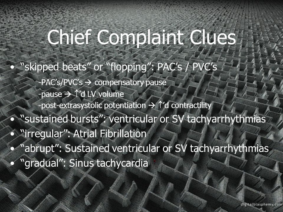 Chief Complaint Clues skipped beats or flopping : PAC’s / PVC’s -PAC’s/PVC’s  compensatory pause -pause   ’d LV volume -post-extrasystolic potentiation   ’d contractility sustained bursts : ventricular or SV tachyarrhythmias irregular : Atrial Fibrillation abrupt : Sustained ventricular or SV tachyarrhythmias gradual : Sinus tachycardia