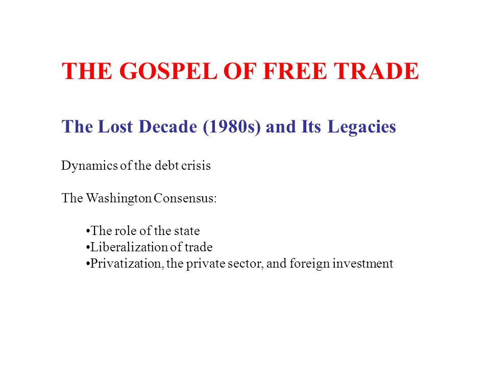 THE GOSPEL OF FREE TRADE The Lost Decade (1980s) and Its Legacies Dynamics of the debt crisis The Washington Consensus: The role of the state Liberalization of trade Privatization, the private sector, and foreign investment