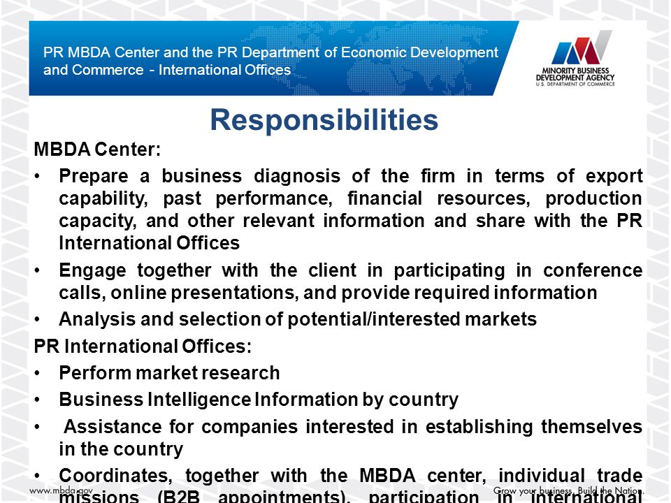 MBDA Center: Prepare a business diagnosis of the firm in terms of export capability, past performance, financial resources, production capacity, and other relevant information and share with the PR International Offices Engage together with the client in participating in conference calls, online presentations, and provide required information Analysis and selection of potential/interested markets PR International Offices: Perform market research Business Intelligence Information by country Assistance for companies interested in establishing themselves in the country Coordinates, together with the MBDA center, individual trade missions (B2B appointments), participation in international events Responsibilities PR MBDA Center and the PR Department of Economic Development and Commerce - International Offices