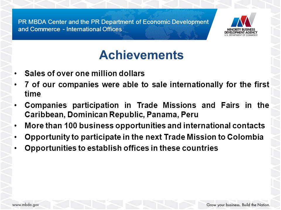 Achievements Sales of over one million dollars 7 of our companies were able to sale internationally for the first time Companies participation in Trade Missions and Fairs in the Caribbean, Dominican Republic, Panama, Peru More than 100 business opportunities and international contacts Opportunity to participate in the next Trade Mission to Colombia Opportunities to establish offices in these countries PR MBDA Center and the PR Department of Economic Development and Commerce - International Offices