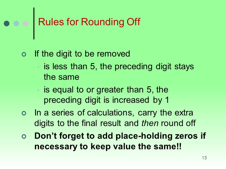 13 Rules for Rounding Off If the digit to be removed is less than 5, the preceding digit stays the same is equal to or greater than 5, the preceding digit is increased by 1 In a series of calculations, carry the extra digits to the final result and then round off Don’t forget to add place-holding zeros if necessary to keep value the same!!