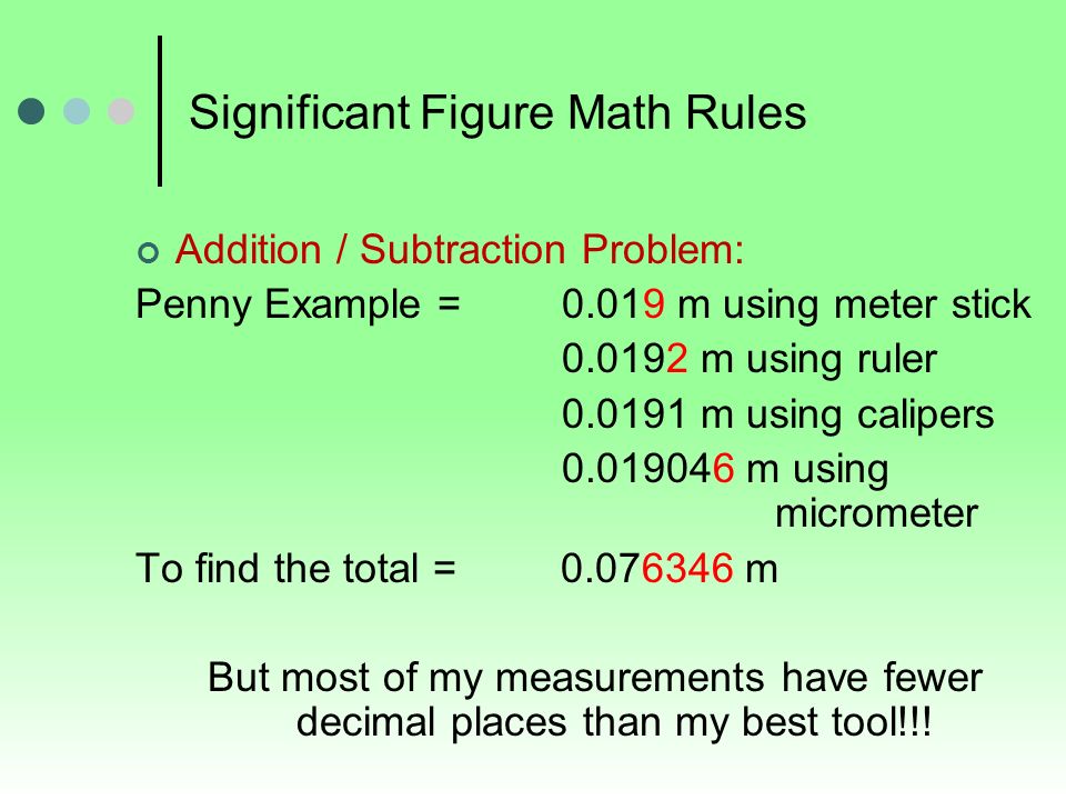 Significant Figure Math Rules Addition / Subtraction Problem: Penny Example = m using meter stick m using ruler m using calipers m using micrometer To find the total = m But most of my measurements have fewer decimal places than my best tool!!!