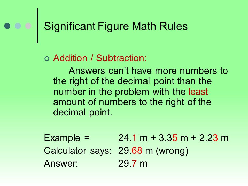 Significant Figure Math Rules Addition / Subtraction: Answers can’t have more numbers to the right of the decimal point than the number in the problem with the least amount of numbers to the right of the decimal point.