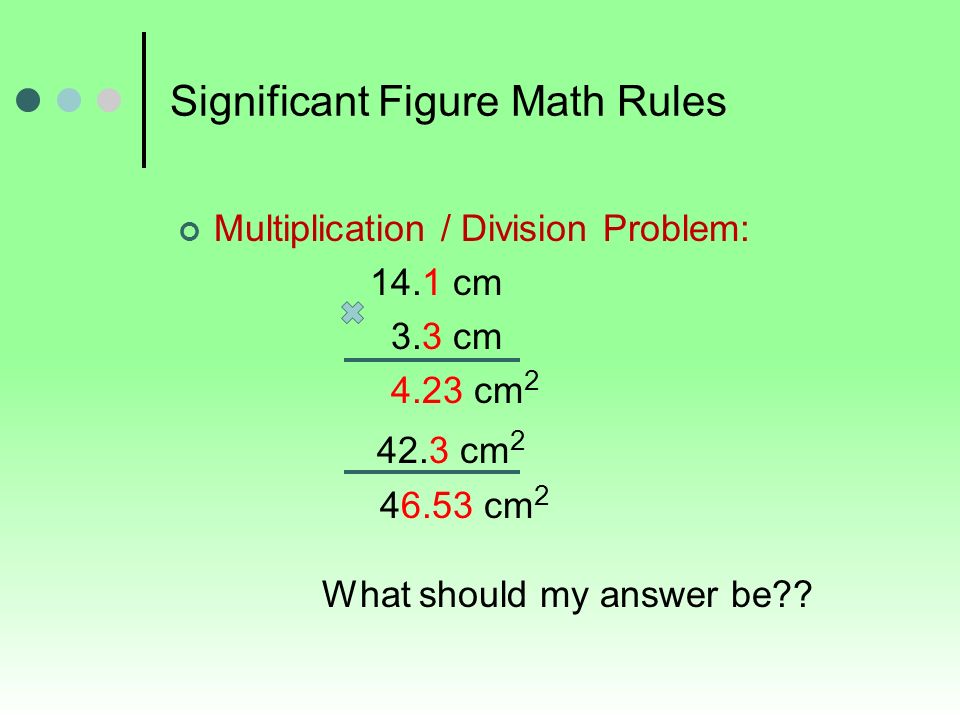 Significant Figure Math Rules Multiplication / Division Problem: 14.1 cm 3.3 cm 4.23 cm cm cm 2 What should my answer be