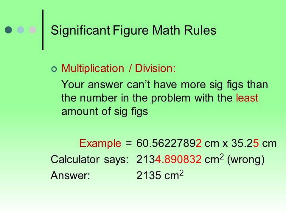 Significant Figure Math Rules Multiplication / Division: Your answer can’t have more sig figs than the number in the problem with the least amount of sig figs Example = cm x cm Calculator says: cm 2 (wrong) Answer: 2135 cm 2
