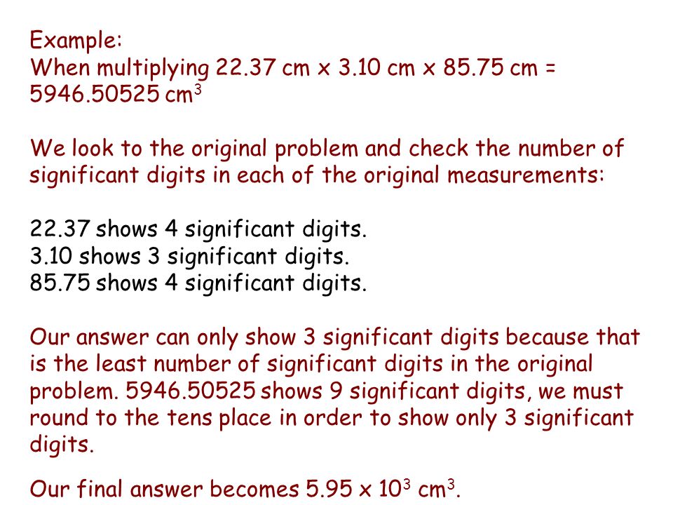 Example: When multiplying cm x 3.10 cm x cm = cm 3 We look to the original problem and check the number of significant digits in each of the original measurements: shows 4 significant digits.