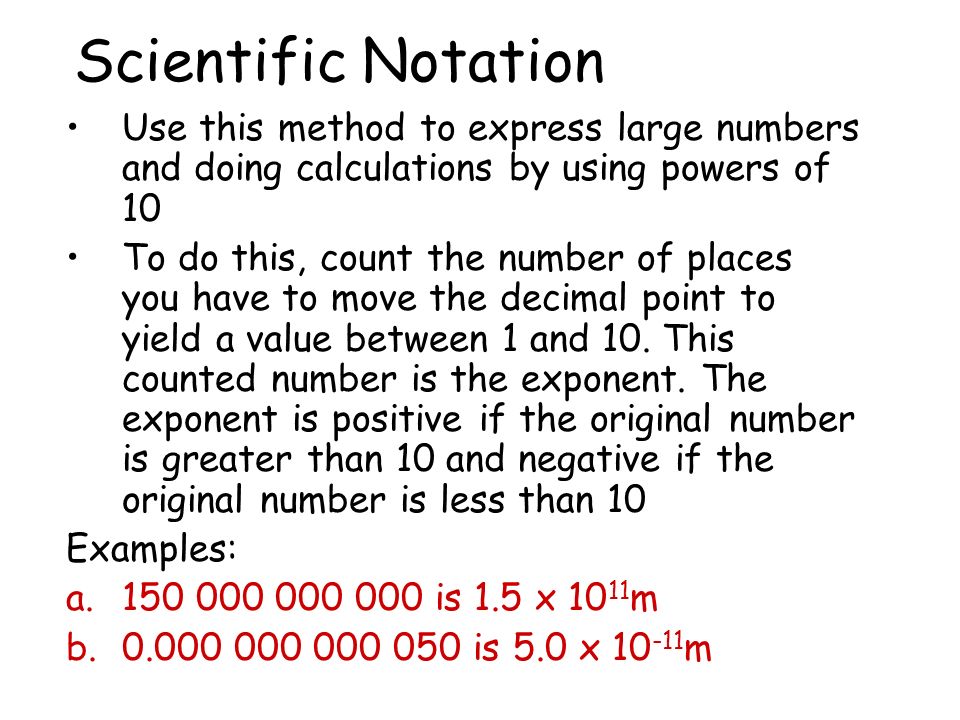 Scientific Notation Use this method to express large numbers and doing calculations by using powers of 10 To do this, count the number of places you have to move the decimal point to yield a value between 1 and 10.