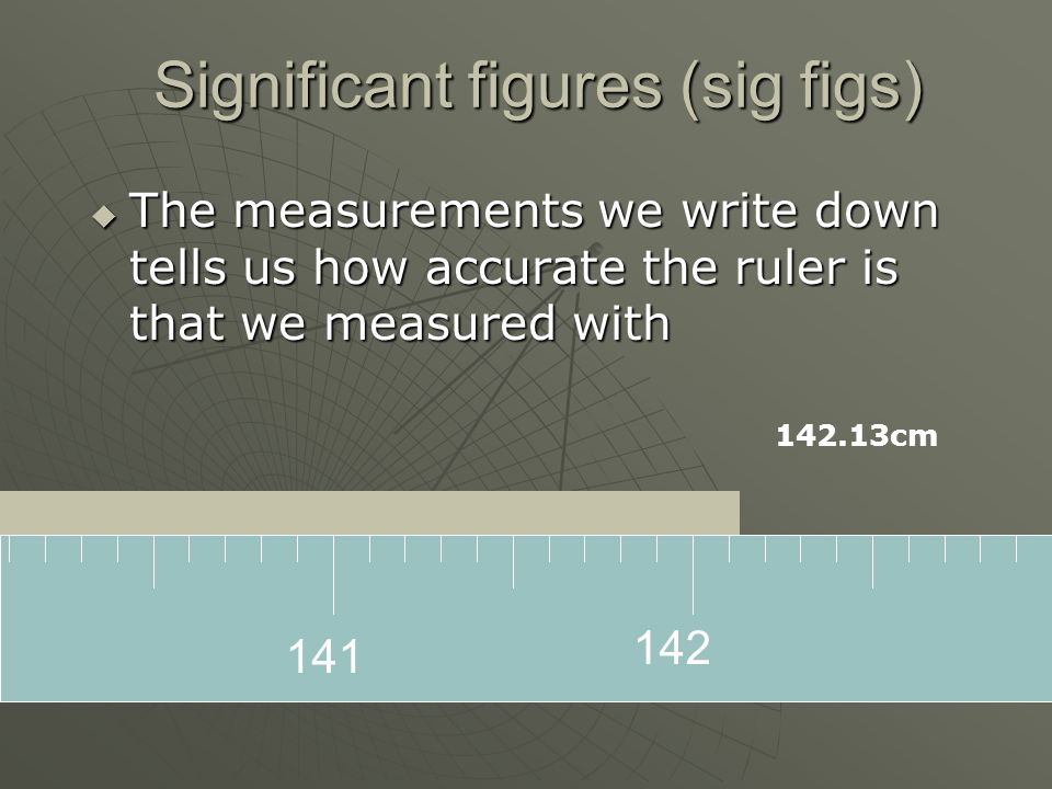 Significant figures (sig figs)  The measurements we write down tells us how accurate the ruler is that we measured with cm