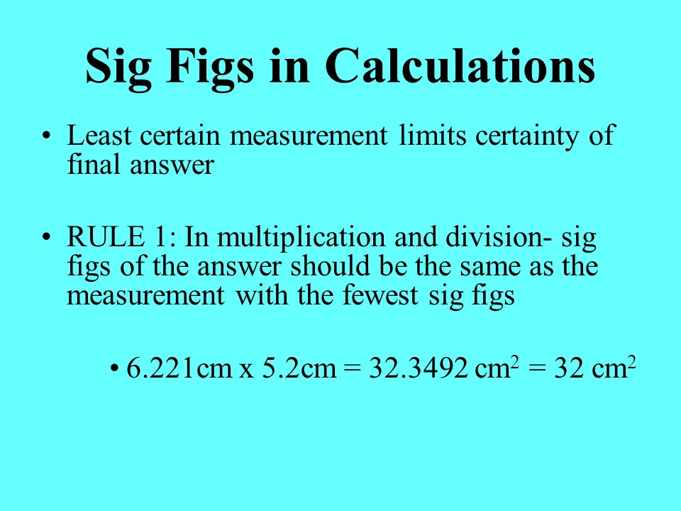 Sig Figs in Calculations Least certain measurement limits certainty of final answer RULE 1: In multiplication and division- sig figs of the answer should be the same as the measurement with the fewest sig figs 6.221cm x 5.2cm = cm 2 = 32 cm 2