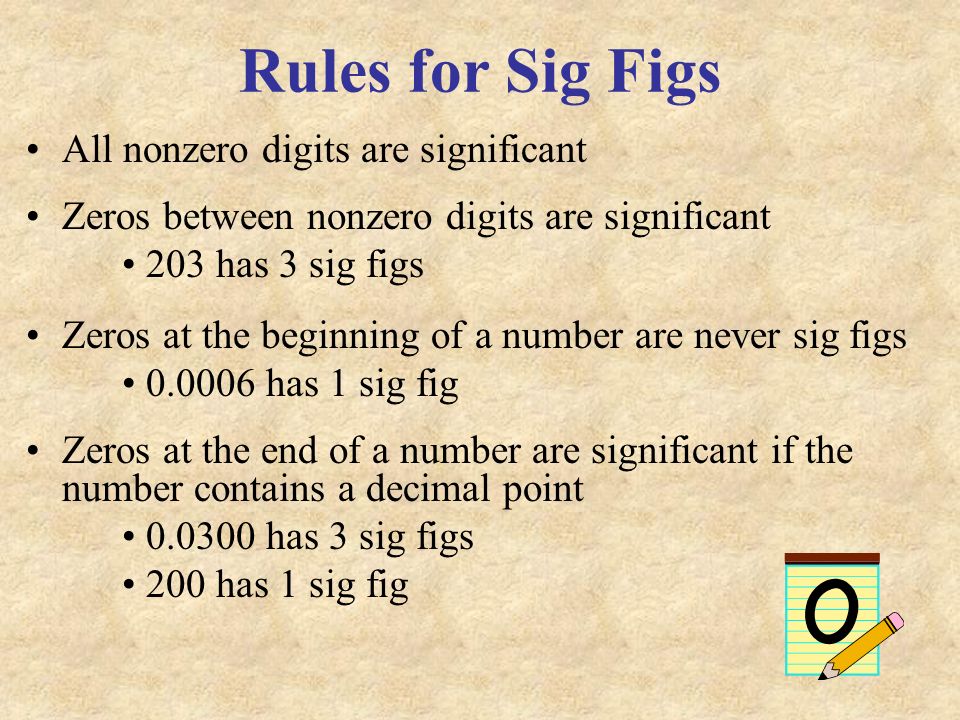 Rules for Sig Figs All nonzero digits are significant Zeros between nonzero digits are significant 203 has 3 sig figs Zeros at the beginning of a number are never sig figs has 1 sig fig Zeros at the end of a number are significant if the number contains a decimal point has 3 sig figs 200 has 1 sig fig