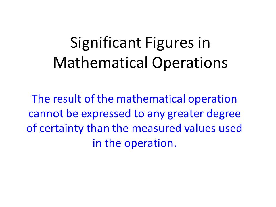 Significant Figures in Mathematical Operations The result of the mathematical operation cannot be expressed to any greater degree of certainty than the measured values used in the operation.