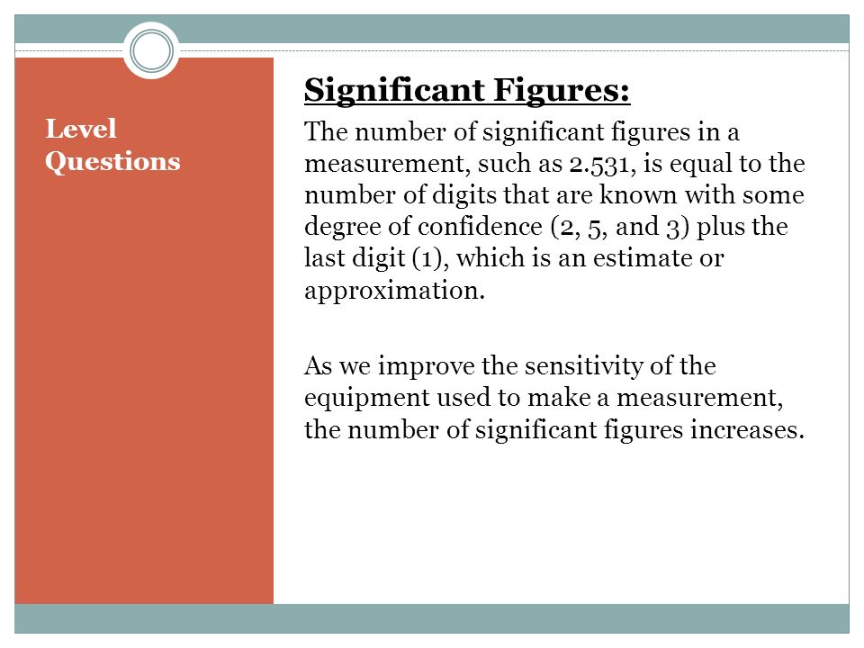 Level Questions Significant Figures: The number of significant figures in a measurement, such as 2.531, is equal to the number of digits that are known with some degree of confidence (2, 5, and 3) plus the last digit (1), which is an estimate or approximation.