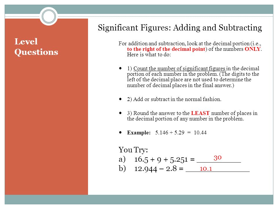 Level Questions Significant Figures: Adding and Subtracting For addition and subtraction, look at the decimal portion (i.e., to the right of the decimal point) of the numbers ONLY.