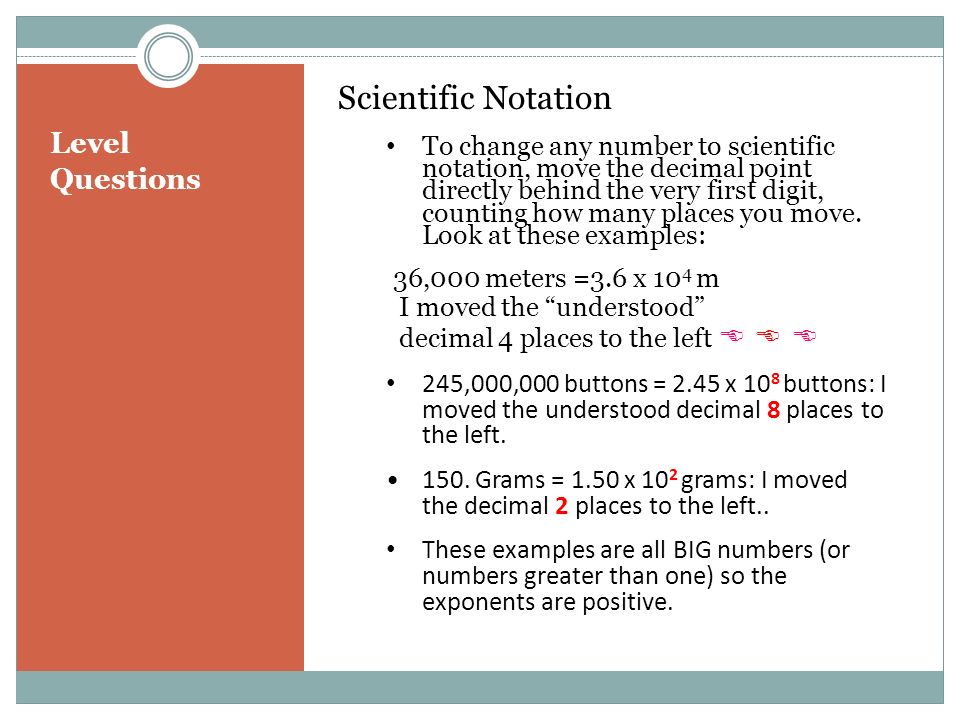 Level Questions Scientific Notation To change any number to scientific notation, move the decimal point directly behind the very first digit, counting how many places you move.