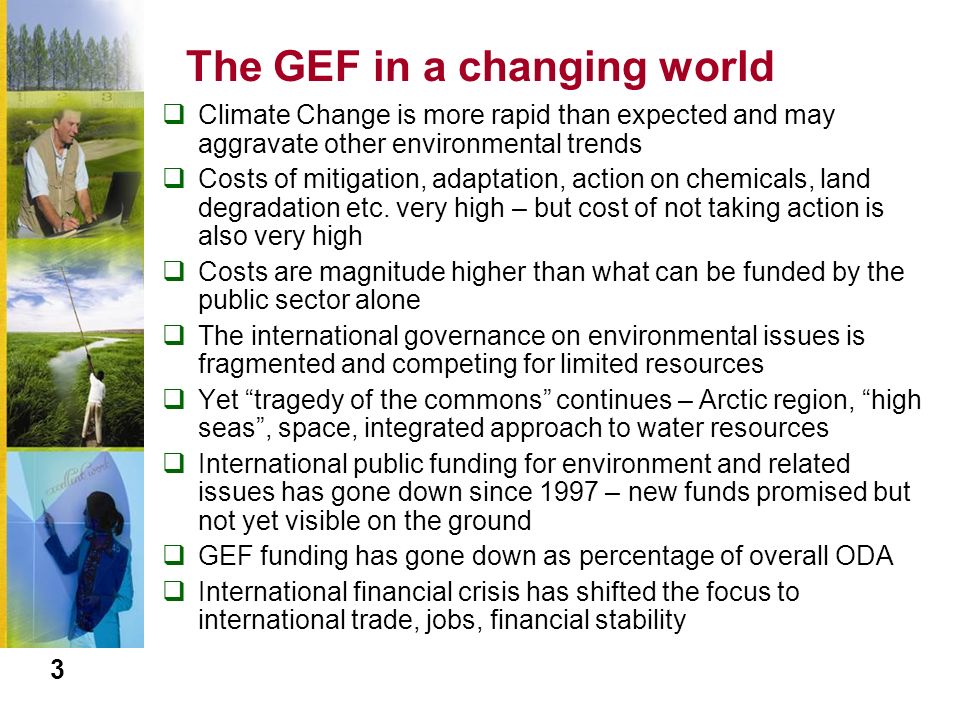 The GEF in a changing world  Climate Change is more rapid than expected and may aggravate other environmental trends  Costs of mitigation, adaptation, action on chemicals, land degradation etc.