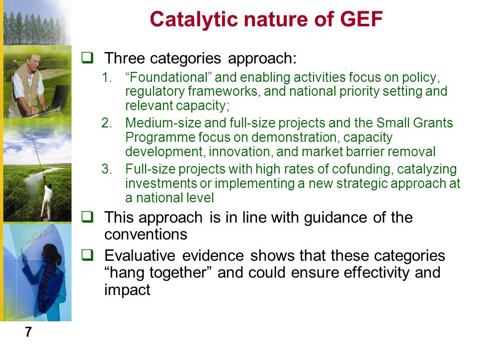 Catalytic nature of GEF  Three categories approach: 1. Foundational and enabling activities focus on policy, regulatory frameworks, and national priority setting and relevant capacity; 2.Medium-size and full-size projects and the Small Grants Programme focus on demonstration, capacity development, innovation, and market barrier removal 3.Full-size projects with high rates of cofunding, catalyzing investments or implementing a new strategic approach at a national level  This approach is in line with guidance of the conventions  Evaluative evidence shows that these categories hang together and could ensure effectivity and impact 7
